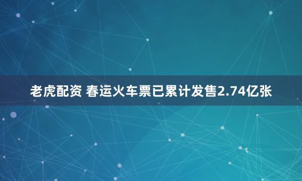 老虎配资 春运火车票已累计发售2.74亿张