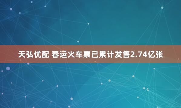 天弘优配 春运火车票已累计发售2.74亿张