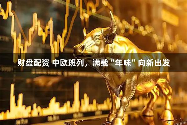 财盘配资 中欧班列，满载“年味”向新出发