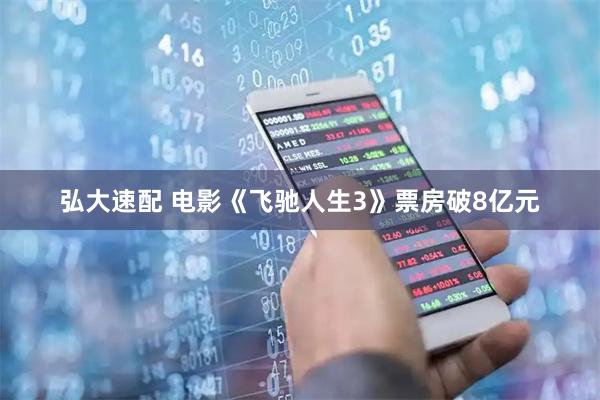 弘大速配 电影《飞驰人生3》票房破8亿元