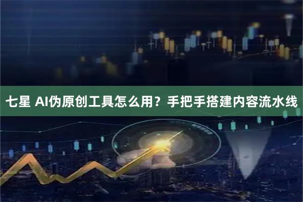 七星 AI伪原创工具怎么用？手把手搭建内容流水线
