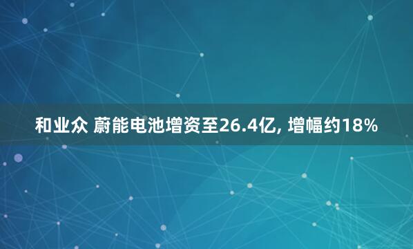 和业众 蔚能电池增资至26.4亿, 增幅约18%
