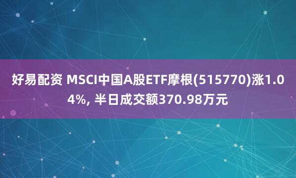 好易配资 MSCI中国A股ETF摩根(515770)涨1.04%, 半日成交额370.98万元