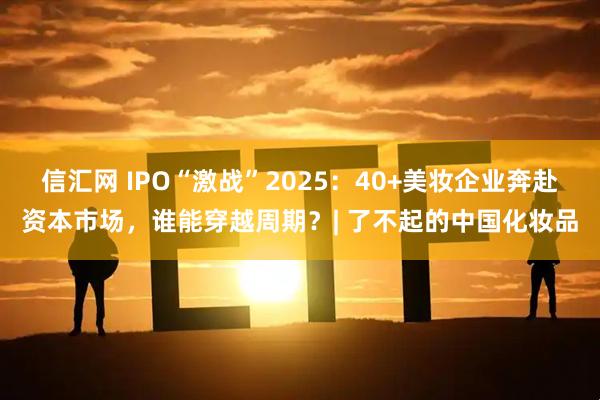 信汇网 IPO“激战”2025：40+美妆企业奔赴资本市场，谁能穿越周期？| 了不起的中国化妆品