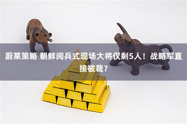 蔚莱策略 朝鲜阅兵式现场大将仅剩5人！战略军直接被裁？