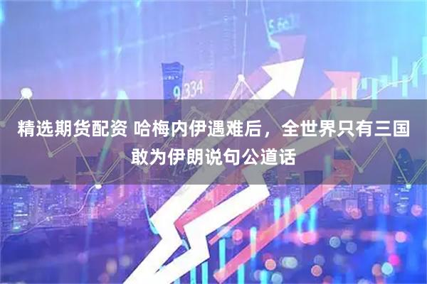 精选期货配资 哈梅内伊遇难后，全世界只有三国敢为伊朗说句公道话