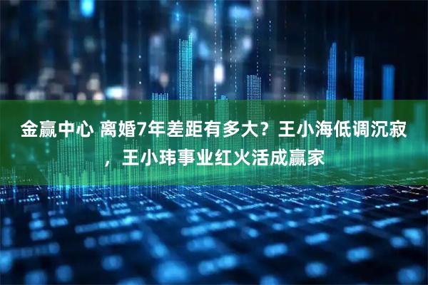 金赢中心 离婚7年差距有多大？王小海低调沉寂，王小玮事业红火活成赢家