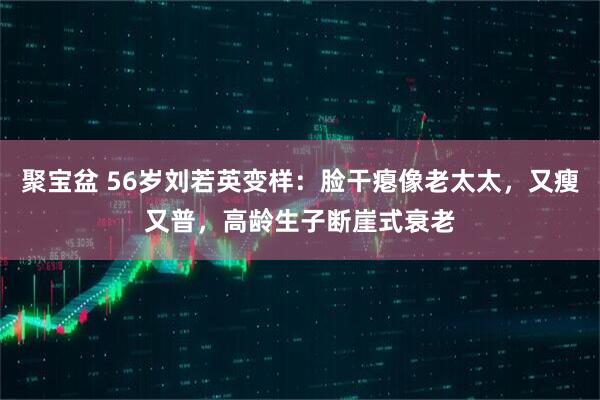 聚宝盆 56岁刘若英变样：脸干瘪像老太太，又瘦又普，高龄生子断崖式衰老