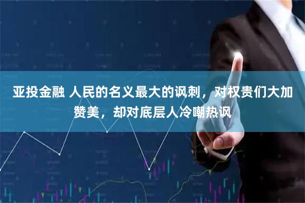 亚投金融 人民的名义最大的讽刺，对权贵们大加赞美，却对底层人冷嘲热讽