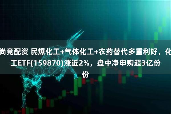 尚竞配资 民爆化工+气体化工+农药替代多重利好，化工ETF(159870)涨近2%，盘中净申购超3亿份