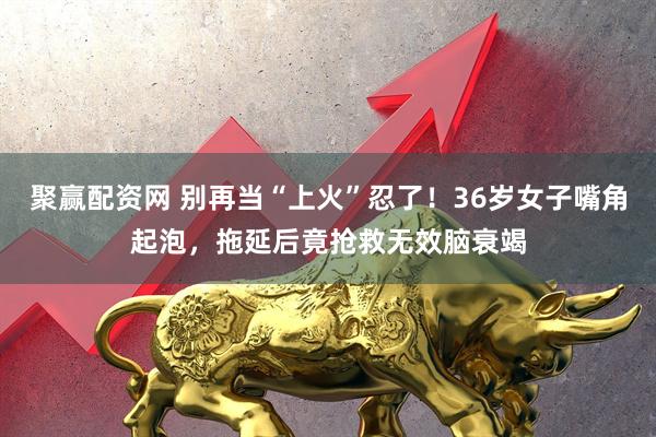 聚赢配资网 别再当“上火”忍了！36岁女子嘴角起泡，拖延后竟抢救无效脑衰竭