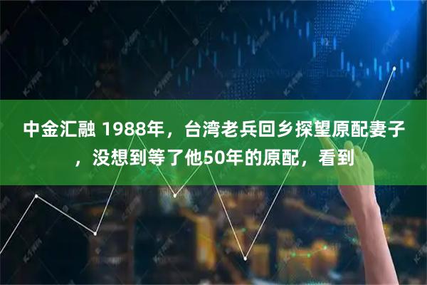 中金汇融 1988年，台湾老兵回乡探望原配妻子，没想到等了他50年的原配，看到