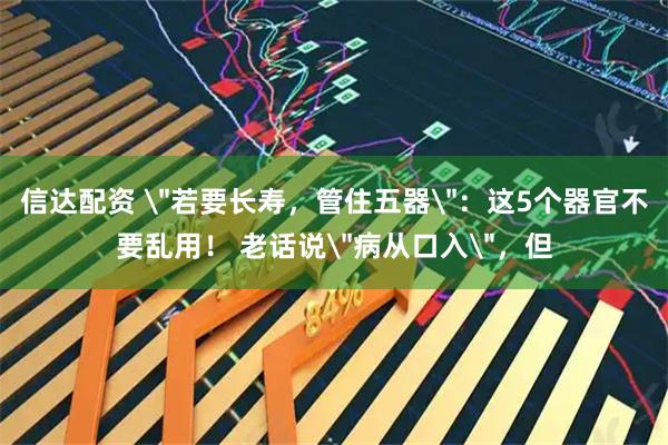 信达配资 ＂若要长寿，管住五器＂：这5个器官不要乱用！ 老话说＂病从口入＂，但