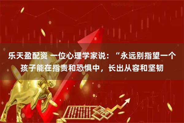 乐天盈配资 一位心理学家说：“永远别指望一个孩子能在指责和恐惧中，长出从容和坚韧