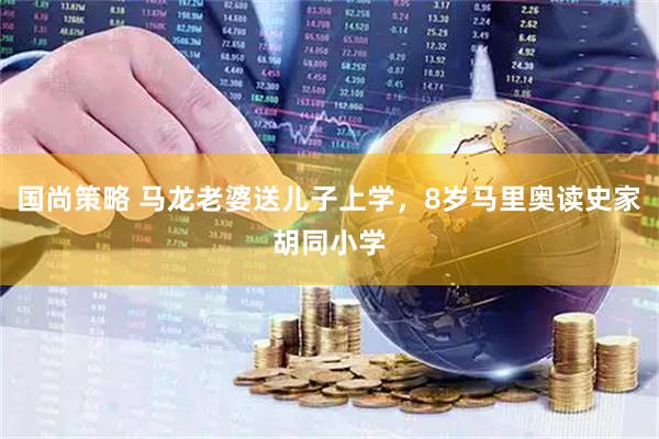 国尚策略 马龙老婆送儿子上学，8岁马里奥读史家胡同小学
