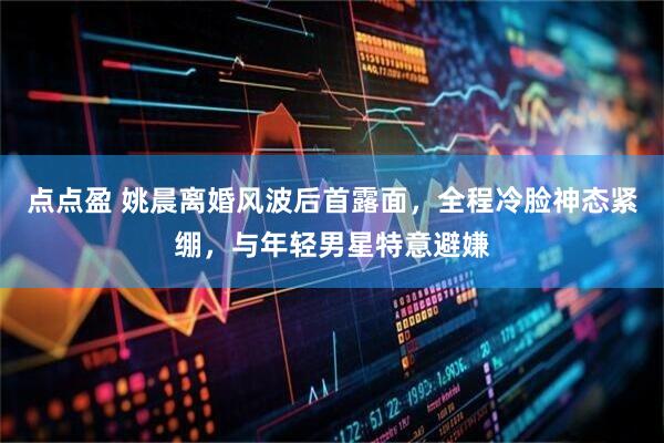 点点盈 姚晨离婚风波后首露面，全程冷脸神态紧绷，与年轻男星特意避嫌