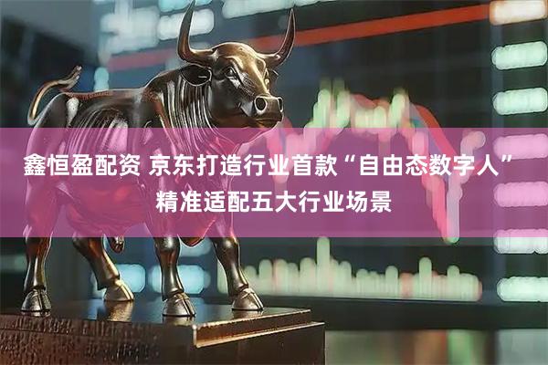 鑫恒盈配资 京东打造行业首款“自由态数字人” 精准适配五大行业场景