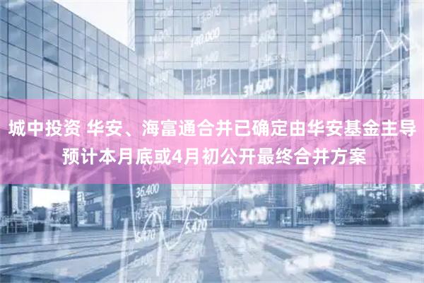 城中投资 华安、海富通合并已确定由华安基金主导 预计本月底或4月初公开最终合并方案