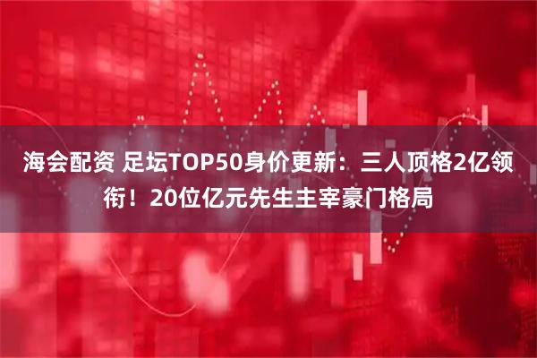 海会配资 足坛TOP50身价更新：三人顶格2亿领衔！20位亿元先生主宰豪门格局