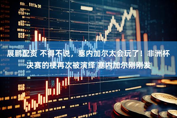 展鹏配资 不得不说，塞内加尔太会玩了！非洲杯决赛的梗再次被演绎 塞内加尔刚刚发