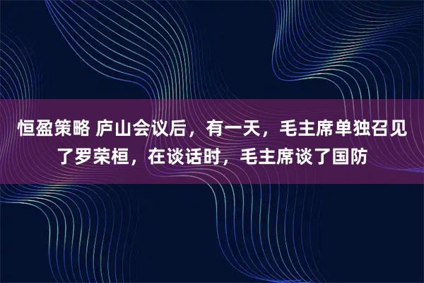 恒盈策略 庐山会议后，有一天，毛主席单独召见了罗荣桓，在谈话时，毛主席谈了国防