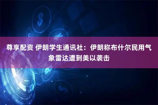 尊享配资 伊朗学生通讯社：伊朗称布什尔民用气象雷达遭到美以袭击