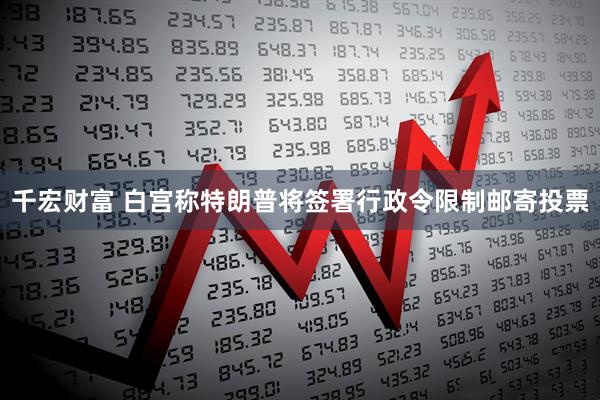 千宏财富 白宫称特朗普将签署行政令限制邮寄投票