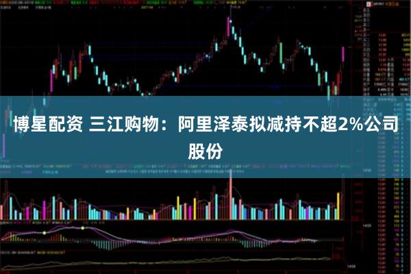博星配资 三江购物：阿里泽泰拟减持不超2%公司股份
