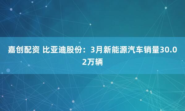 嘉创配资 比亚迪股份：3月新能源汽车销量30.02万辆