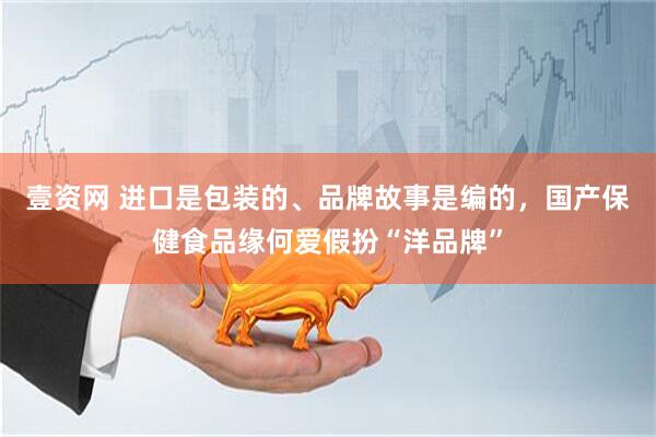 壹资网 进口是包装的、品牌故事是编的，国产保健食品缘何爱假扮“洋品牌”