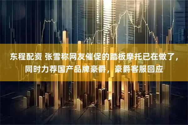 东程配资 张雪称网友催促的踏板摩托已在做了，同时力荐国产品牌豪爵，豪爵客服回应