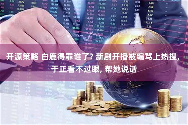 开源策略 白鹿得罪谁了? 新剧开播被编骂上热搜, 于正看不过眼, 帮她说话