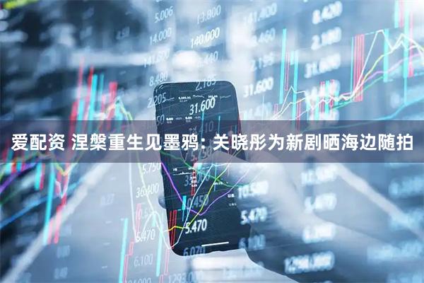 爱配资 涅槃重生见墨鸦: 关晓彤为新剧晒海边随拍