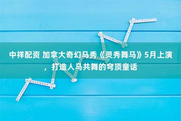 中祥配资 加拿大奇幻马秀《灵秀舞马》5月上演，打造人马共舞的穹顶童话