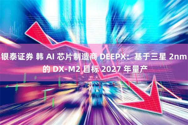 银泰证券 韩 AI 芯片制造商 DEEPX：基于三星 2nm 的 DX-M2 目标 2027 年量产
