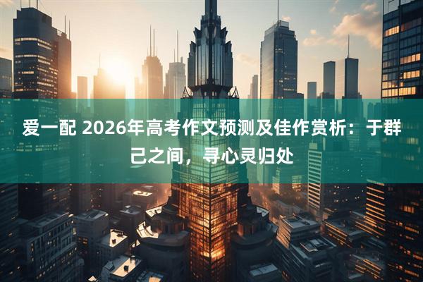 爱一配 2026年高考作文预测及佳作赏析：于群己之间，寻心灵归处