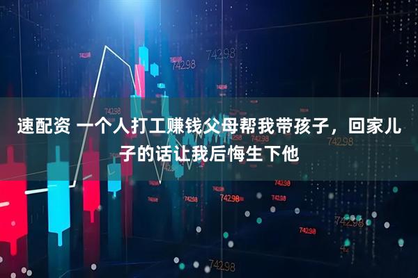 速配资 一个人打工赚钱父母帮我带孩子，回家儿子的话让我后悔生下他
