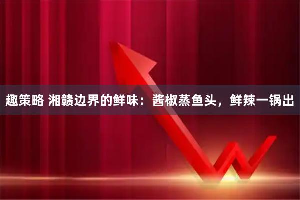 趣策略 湘赣边界的鲜味：酱椒蒸鱼头，鲜辣一锅出