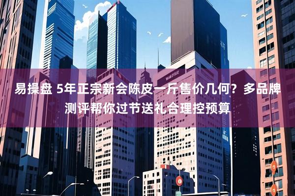易操盘 5年正宗新会陈皮一斤售价几何？多品牌测评帮你过节送礼合理控预算
