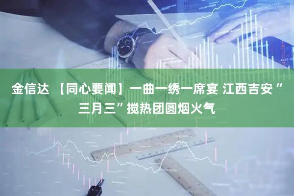 金信达 【同心要闻】一曲一绣一席宴 江西吉安“三月三”搅热团圆烟火气