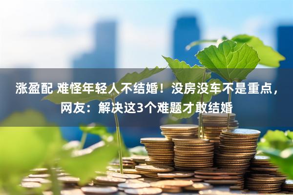 涨盈配 难怪年轻人不结婚！没房没车不是重点，网友：解决这3个难题才敢结婚