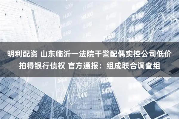明利配资 山东临沂一法院干警配偶实控公司低价拍得银行债权 官方通报：组成联合调查组