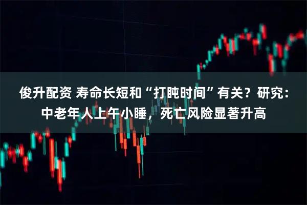 俊升配资 寿命长短和“打盹时间”有关？研究：中老年人上午小睡，死亡风险显著升高