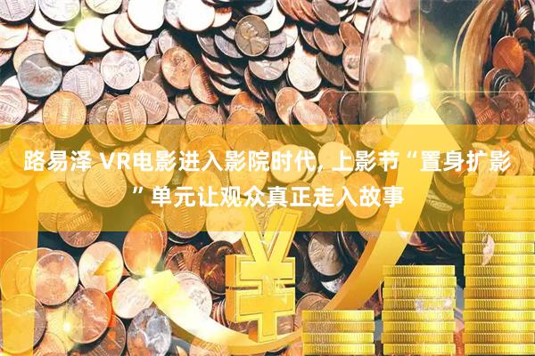 路易泽 VR电影进入影院时代, 上影节“置身扩影”单元让观众真正走入故事