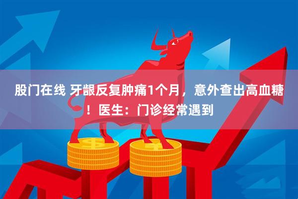 股门在线 牙龈反复肿痛1个月，意外查出高血糖！医生：门诊经常遇到