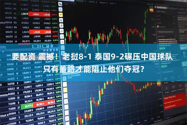 要配资 震撼！老挝8-1 泰国9-2碾压中国球队 只有董路才能阻止他们夺冠？
