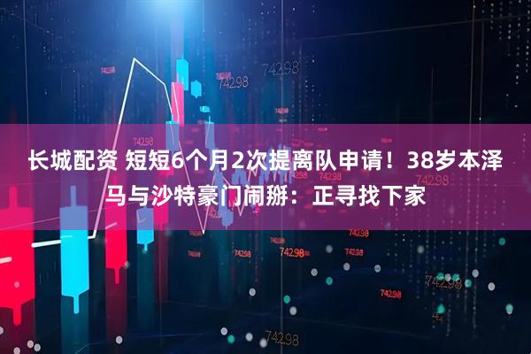 长城配资 短短6个月2次提离队申请！38岁本泽马与沙特豪门闹掰：正寻找下家
