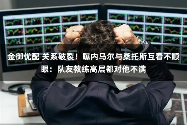 金御优配 关系破裂！曝内马尔与桑托斯互看不顺眼：队友教练高层都对他不满