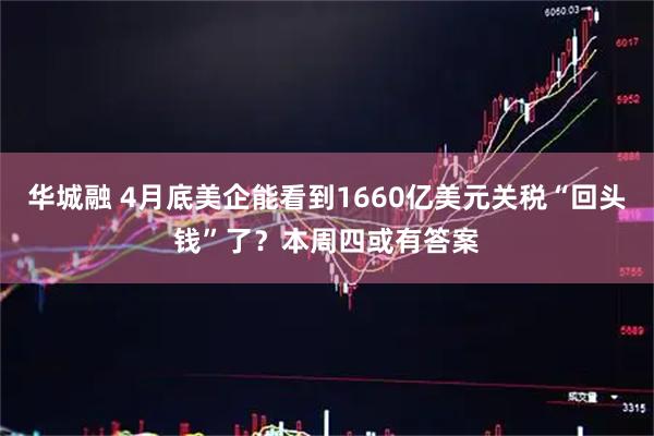 华城融 4月底美企能看到1660亿美元关税“回头钱”了？本周四或有答案
