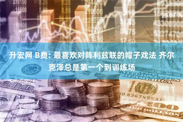 升宏网 B费: 最喜欢对阵利兹联的帽子戏法 齐尔克泽总是第一个到训练场
